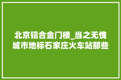 北京铝合金门楼_当之无愧城市地标石家庄火车站那些年那些事