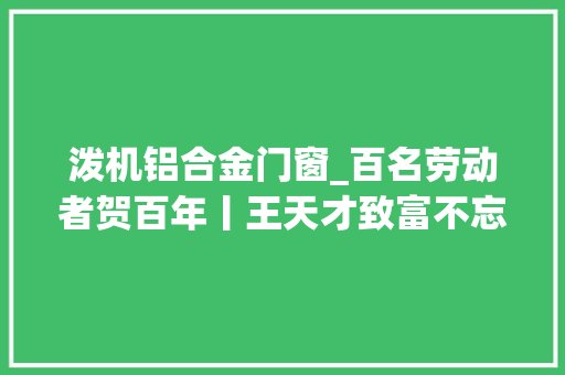 泼机铝合金门窗_百名劳动者贺百年丨王天才致富不忘乡亲联袂共奔小康