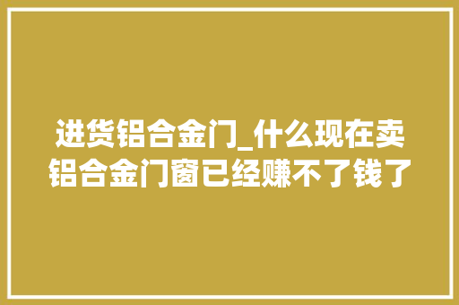 进货铝合金门_什么现在卖铝合金门窗已经赚不了钱了