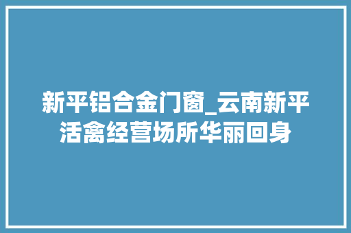 新平铝合金门窗_云南新平活禽经营场所华丽回身