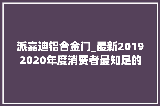 派嘉迪铝合金门_最新20192020年度消费者最知足的全铝家居十大年夜品牌