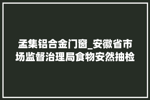 孟集铝合金门窗_安徽省市场监督治理局食物安然抽检信息通知布告2024年第33期