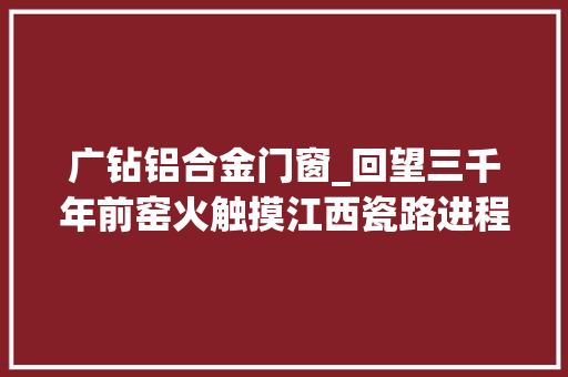 广钻铝合金门窗_回望三千年前窑火触摸江西瓷路进程鹰潭月湖角山古陶窑址储存着江西由陶到瓷的演化密码