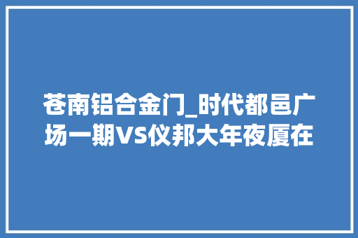 苍南铝合金门_时代都邑广场一期VS仪邦大年夜厦在苍南谁更胜一筹