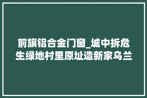 前旗铝合金门窗_城中拆危生绿地村里原址造新家乌兰察布城村危房改造喜象万千