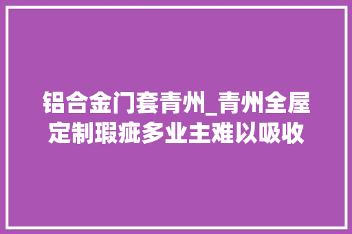 铝合金门套青州_青州全屋定制瑕疵多业主难以吸收