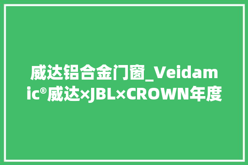 威达铝合金门窗_Veidamic®威达×JBL×CROWN年度超级爆品菲尼国际唱响2022