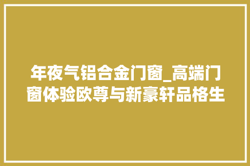 年夜气铝合金门窗_高端门窗体验欧尊与新豪轩品格生活首选🚪
