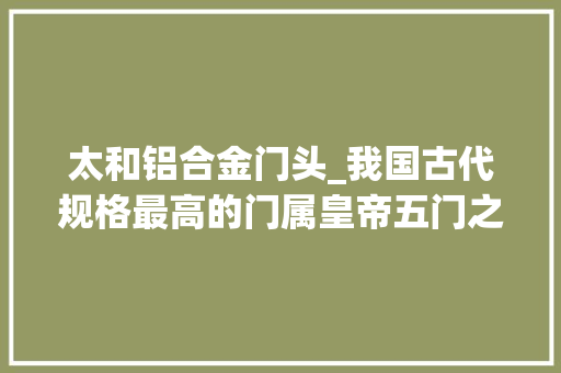 太和铝合金门头_我国古代规格最高的门属皇帝五门之首太和门