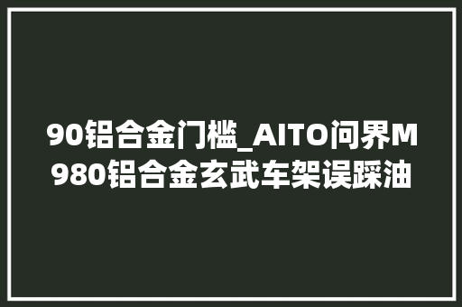 90铝合金门槛_AITO问界M980铝合金玄武车架误踩油门紧急制动功能