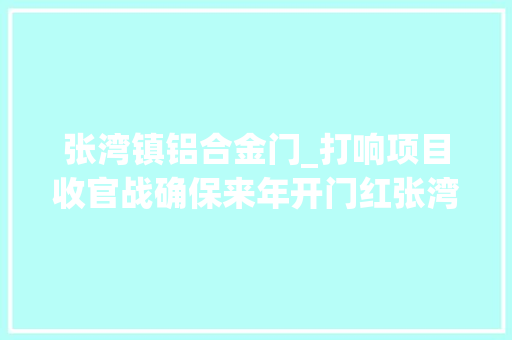 张湾镇铝合金门_打响项目收官战确保来年开门红张湾区全力加快重点项目培植