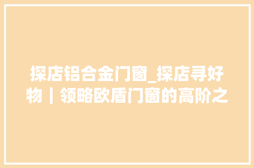 探店铝合金门窗_探店寻好物｜领略欧盾门窗的高阶之路
