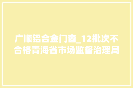 广顺铝合金门窗_12批次不合格青海省市场监督治理局通知布告
