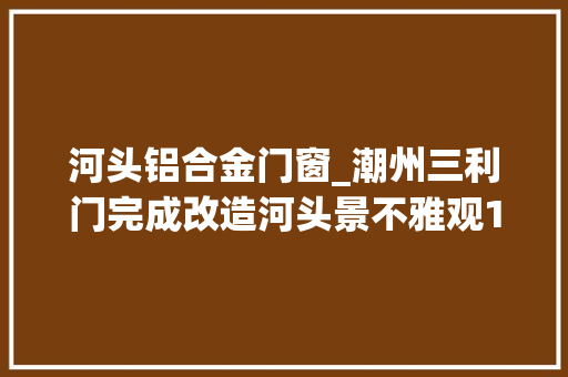 河头铝合金门窗_潮州三利门完成改造河头景不雅观10天后对外开放