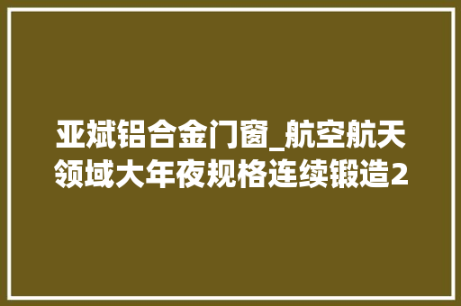 亚斌铝合金门窗_航空航天领域大年夜规格连续锻造2219铝合金板坯分娩研究