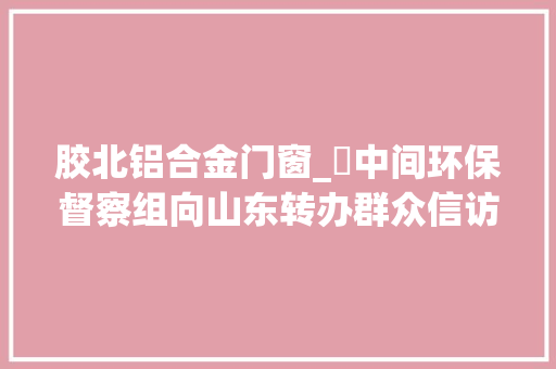 胶北铝合金门窗_​中间环保督察组向山东转办群众信访举报件及边督边改公开情况一览表第二十五批
