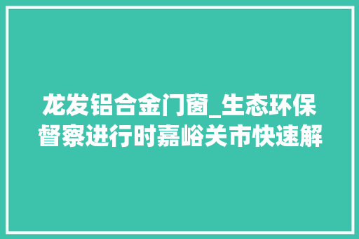 龙发铝合金门窗_生态环保督察进行时嘉峪关市快速解决中间第五生态情形保护督察转办信访案件