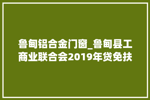 鲁甸铝合金门窗_鲁甸县工商业联合会2019年贷免扶补创业贷款拟扶持人员名单公示