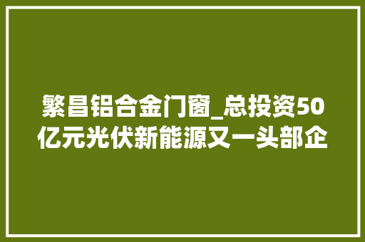 繁昌铝合金门窗_总投资50亿元光伏新能源又一头部企业签约落户繁昌