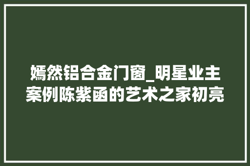 嫣然铝合金门窗_明星业主案例陈紫函的艺术之家初亮相尽显文雅极简之韵
