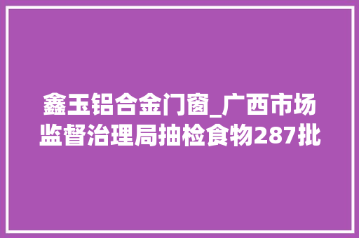 鑫玉铝合金门窗_广西市场监督治理局抽检食物287批次14批次不合格