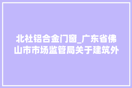 北社铝合金门窗_广东省佛山市市场监管局关于建筑外窗产品质量监督抽查情况的通知布告2023年第26号