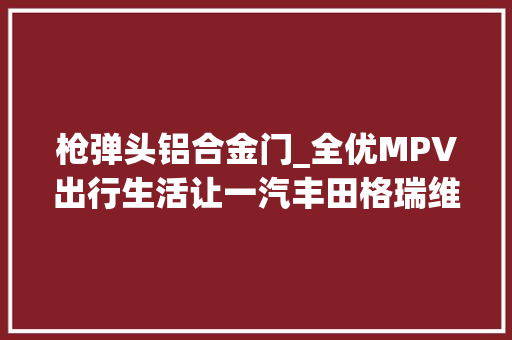 枪弹头铝合金门_全优MPV出行生活让一汽丰田格瑞维亚陪你奔赴