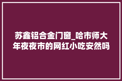 苏鑫铝合金门窗_哈市师大年夜夜市的网红小吃安然吗抽检结果公布