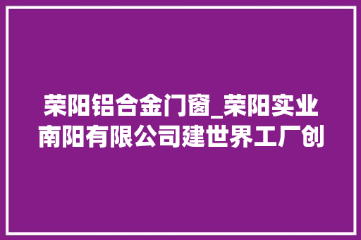 荣阳铝合金门窗_荣阳实业南阳有限公司建世界工厂创一流企业