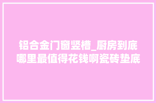 铝合金门窗竖槽_厨房到底哪里最值得花钱啊瓷砖垫底橱柜竟然只排第二