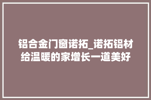 铝合金门窗诺拓_诺拓铝材给温暖的家增长一道美好