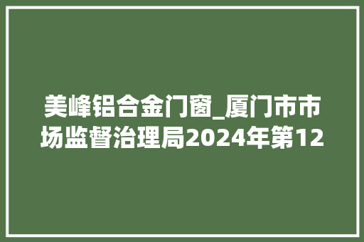 美峰铝合金门窗_厦门市市场监督治理局2024年第12期食物安然监督抽检信息通知书记