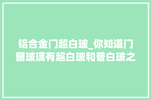 铝合金门超白玻_你知道门窗玻璃有超白玻和普白玻之分吗