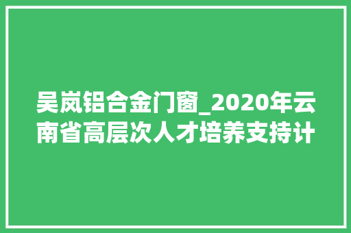 吴岚铝合金门窗_2020年云南省高层次人才培养支持计划家当技能领军人才等5个专项入选人才通知书记