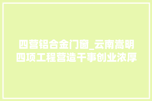 四营铝合金门窗_云南嵩明四项工程营造干事创业浓厚氛围