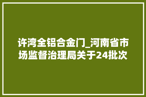 许湾全铝合金门_河南省市场监督治理局关于24批次食物不合格情况的通知布告2024年第28期