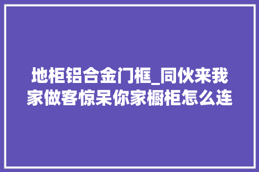 地柜铝合金门框_同伙来我家做客惊呆你家橱柜怎么连门都不装
