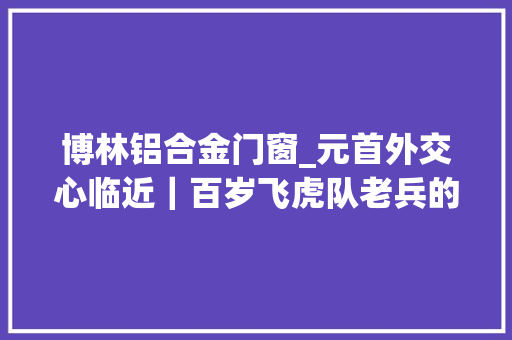 博林铝合金门窗_元首外交心临近｜百岁飞虎队老兵的心愿