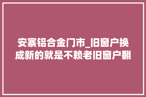 安寨铝合金门市_旧窗户换成新的就是不赖老旧窗户翻新改造
