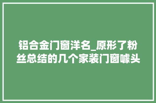 铝合金门窗洋名_原形了粉丝总结的几个家装门窗噱头