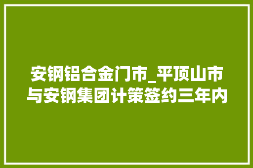 安钢铝合金门市_平顶山市与安钢集团计策签约三年内投资不低于50亿力争3～5年内造就一家上市公司