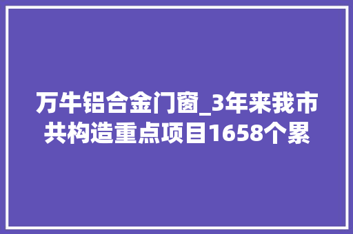 万牛铝合金门窗_3年来我市共构造重点项目1658个累计完成投资超3000亿元