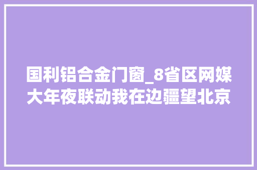 国利铝合金门窗_8省区网媒大年夜联动我在边疆望北京辽宁u0026云南丨绿色引领新成长