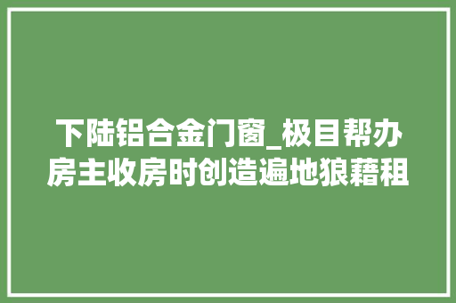 下陆铝合金门窗_极目帮办房主收房时创造遍地狼藉租户表示事出有因承诺两个月内恢答复中兴样