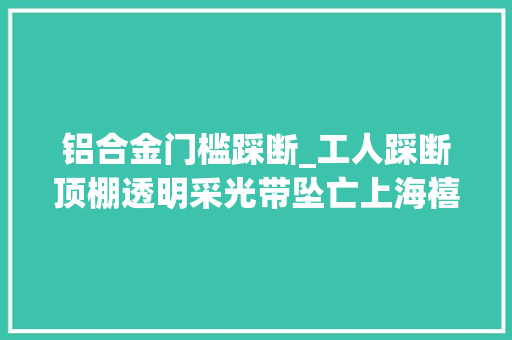 铝合金门槛踩断_工人踩断顶棚透明采光带坠亡上海禧龙科技股份有限公司事件查明