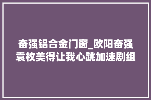 奋强铝合金门窗_欧阳奋强袁枚美得让我心跳加速剧组趣事笑翻全场