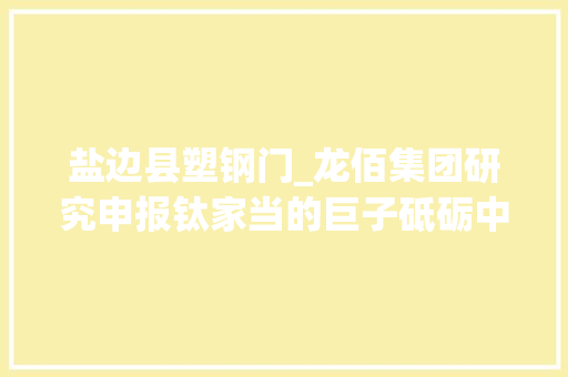 盐边县塑钢门_龙佰集团研究申报钛家当的巨子砥砺中游制造炼就业绩弹性