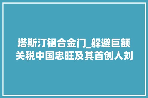 塔斯汀铝合金门_躲避巨额关税中国忠旺及其首创人刘忠田被起诉