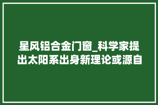 星风铝合金门窗_科学家提出太阳系出身新理论或源自巨大恒星