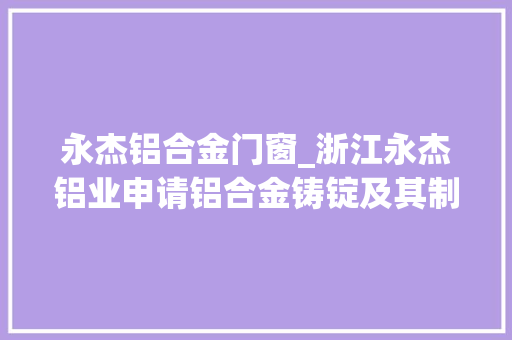 永杰铝合金门窗_浙江永杰铝业申请铝合金铸锭及其制备方法专利降低铸锭锻造内应力并避免开裂